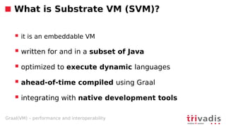 Graal(VM) – performance and interoperability
What is Substrate VM (SVM)?
 it is an embeddable VM
 written for and in a subset of Java
 optimized to execute dynamic languages
 ahead-of-time compiled using Graal
 integrating with native development tools
 