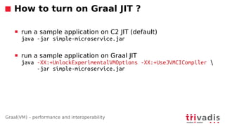 Graal(VM) – performance and interoperability
How to turn on Graal JIT ?
 run a sample application on C2 JIT (default)
java -jar simple-microservice.jar
 run a sample application on Graal JIT
java -XX:+UnlockExperimentalVMOptions -XX:+UseJVMCICompiler 
-jar simple-microservice.jar
 