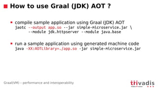 Graal(VM) – performance and interoperability
How to use Graal (JDK) AOT ?
 compile sample application using Graal (JDK) AOT
jaotc --output app.so --jar simple-microservice.jar 
--module jdk.httpserver --module java.base
 run a sample application using generated machine code
java -XX:AOTLibrary=./app.so -jar simple-microservice.jar
 