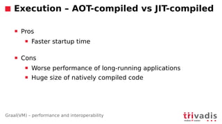 Graal(VM) – performance and interoperability
Execution – AOT-compiled vs JIT-compiled
 Pros
 Faster startup time
 Cons
 Worse performance of long-running applications
 Huge size of natively compiled code
 