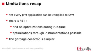 Graal(VM) – performance and interoperability
Limitations recap
 Not every JVM application can be compiled to SVM
 There is no JIT
 and no optimizations during run-time
 optimizations through instrumentations possible
 The garbage-collector is simpler
 