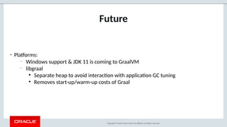 Copyright © 2018, Oracle and/or its aliates. All rights reserved.
Future
• Pla@orms:
– Windows support  JDK 11 is coming to GraalVM
– libgraal
●
Separate heap to avoid interac-on with applica-on GC tuning
●
Removes start-up/warm-up costs of Graal
 