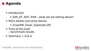 Graal(VM) – performance and interoperability
Agenda
 Introduction
 JVM, JIT, AOT, SVM – what are we talking about?
 More details and some demos
 GraalVM, Graal, Substrate VM
 Time of the truth
– benchmark results
 Summary + Q  A
 