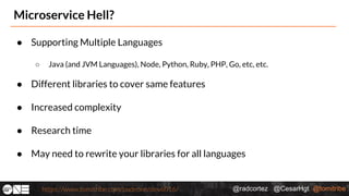 @radcortez @CesarHgt @tomitribehttps://www.tomitribe.com/codeone/dev6016/
Microservice Hell?
● Supporting Multiple Languages
○ Java (and JVM Languages), Node, Python, Ruby, PHP, Go, etc, etc.
● Different libraries to cover same features
● Increased complexity
● Research time
● May need to rewrite your libraries for all languages
 