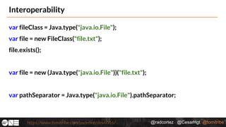 @radcortez @CesarHgt @tomitribehttps://www.tomitribe.com/codeone/dev6016/
Interoperability
var fileClass = Java.type("java.io.File");
var file = new FileClass("file.txt");
file.exists();
var file = new (Java.type("java.io.File"))("file.txt");
var pathSeparator = Java.type("java.io.File").pathSeparator;
 