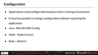 @radcortez @CesarHgt @tomitribehttps://www.tomitribe.com/codeone/dev6016/
Configuration
● Applications need configuration based on their running environment
● It must be possible to change configuration without repacking the
application.
● Java - MicroProfile Config
● Node - Node Convict
● Ruby - dotenv?
 