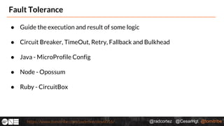 @radcortez @CesarHgt @tomitribehttps://www.tomitribe.com/codeone/dev6016/
Fault Tolerance
● Guide the execution and result of some logic
● Circuit Breaker, TimeOut, Retry, Fallback and Bulkhead
● Java - MicroProfile Config
● Node - Opossum
● Ruby - CircuitBox
 