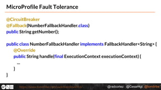 @radcortez @CesarHgt @tomitribehttps://www.tomitribe.com/codeone/dev6016/
MicroProfile Fault Tolerance
@CircuitBreaker
@Fallback(NumberFallbackHandler.class)
public String getNumber();
public class NumberFallbackHandler implements FallbackHandler<String> {
@Override
public String handle(final ExecutionContext executionContext) {
...
}
}
 