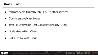 @radcortez @CesarHgt @tomitribehttps://www.tomitribe.com/codeone/dev6016/
Rest Client
● Microservices typically talk REST to other services
● Consistent and easy to use
● Java - MicroProfile Rest Client (inspired by Feign)
● Node - Node Rest Client
● Ruby - Ruby Rest Client
 