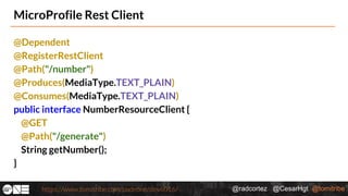 @radcortez @CesarHgt @tomitribehttps://www.tomitribe.com/codeone/dev6016/
MicroProfile Rest Client
@Dependent
@RegisterRestClient
@Path("/number")
@Produces(MediaType.TEXT_PLAIN)
@Consumes(MediaType.TEXT_PLAIN)
public interface NumberResourceClient {
@GET
@Path("/generate")
String getNumber();
}
 