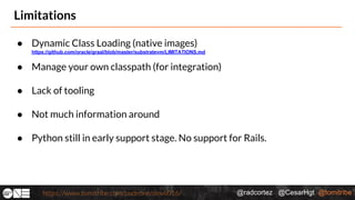 @radcortez @CesarHgt @tomitribehttps://www.tomitribe.com/codeone/dev6016/
Limitations
● Dynamic Class Loading (native images)
https://github.com/oracle/graal/blob/master/substratevm/LIMITATIONS.md
● Manage your own classpath (for integration)
● Lack of tooling
● Not much information around
● Python still in early support stage. No support for Rails.
 