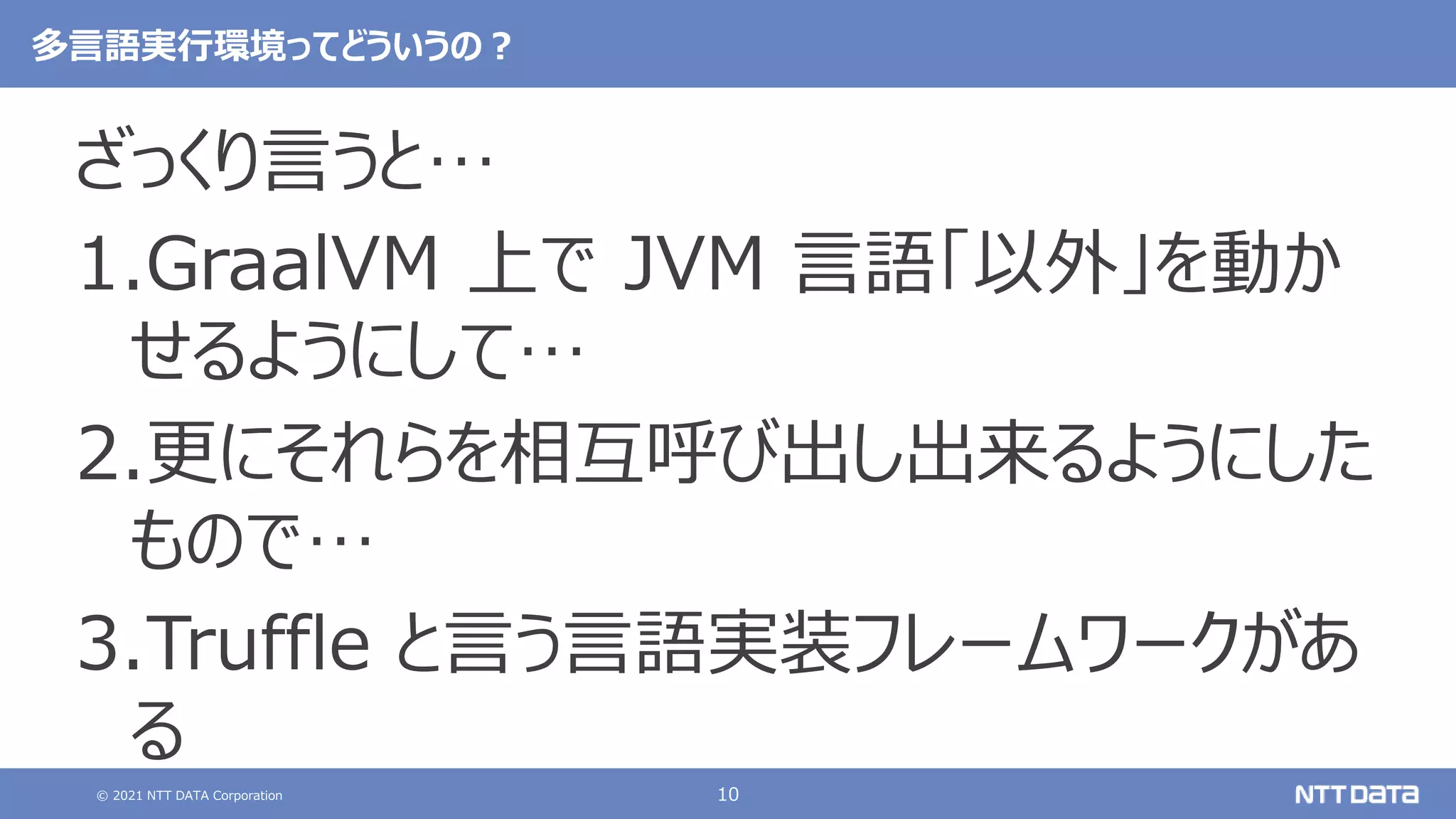 © 2021 NTT DATA Corporation 10
多言語実行環境ってどういうの？
ざっくり言うと…
1.GraalVM 上で JVM 言語「以外」を動か
せるようにして…
2.更にそれらを相互呼び出し出来るようにした
もので…
3.Truffle と言う言語実装フレームワークがあ
る
 