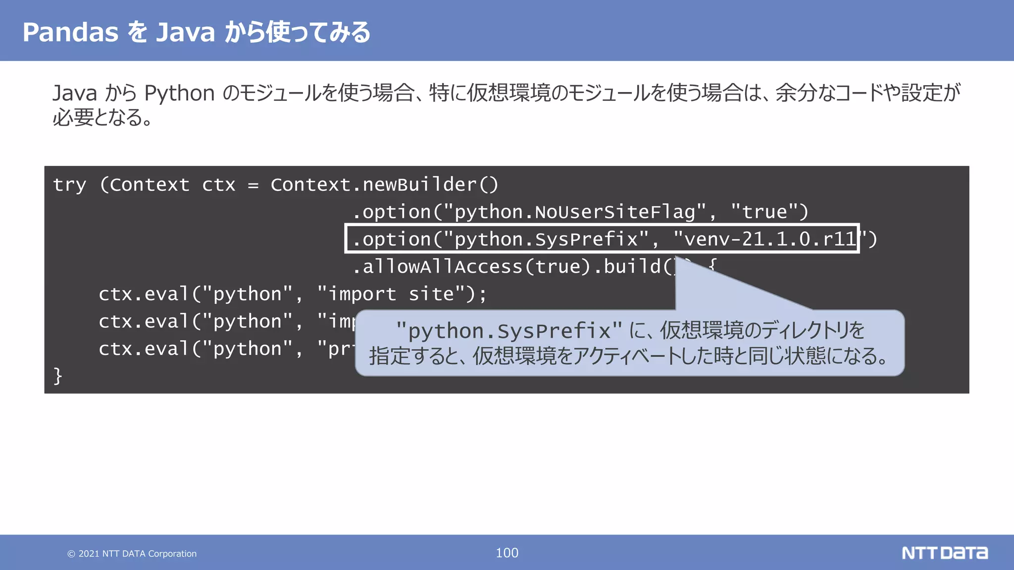© 2021 NTT DATA Corporation 100
Pandas を Java から使ってみる
Java から Python のモジュールを使う場合、特に仮想環境のモジュールを使う場合は、余分なコードや設定が
必要となる。
try (Context ctx = Context.newBuilder()
.option("python.NoUserSiteFlag", "true")
.option("python.SysPrefix", "venv-21.1.0.r11")
.allowAllAccess(true).build()) {
ctx.eval("python", "import site");
ctx.eval("python", "import pandas as pd");
ctx.eval("python", "print(pd.Series([1, 2, 3]))");
}
"python.SysPrefix" に、仮想環境のディレクトリを
指定すると、仮想環境をアクティベートした時と同じ状態になる。
 
