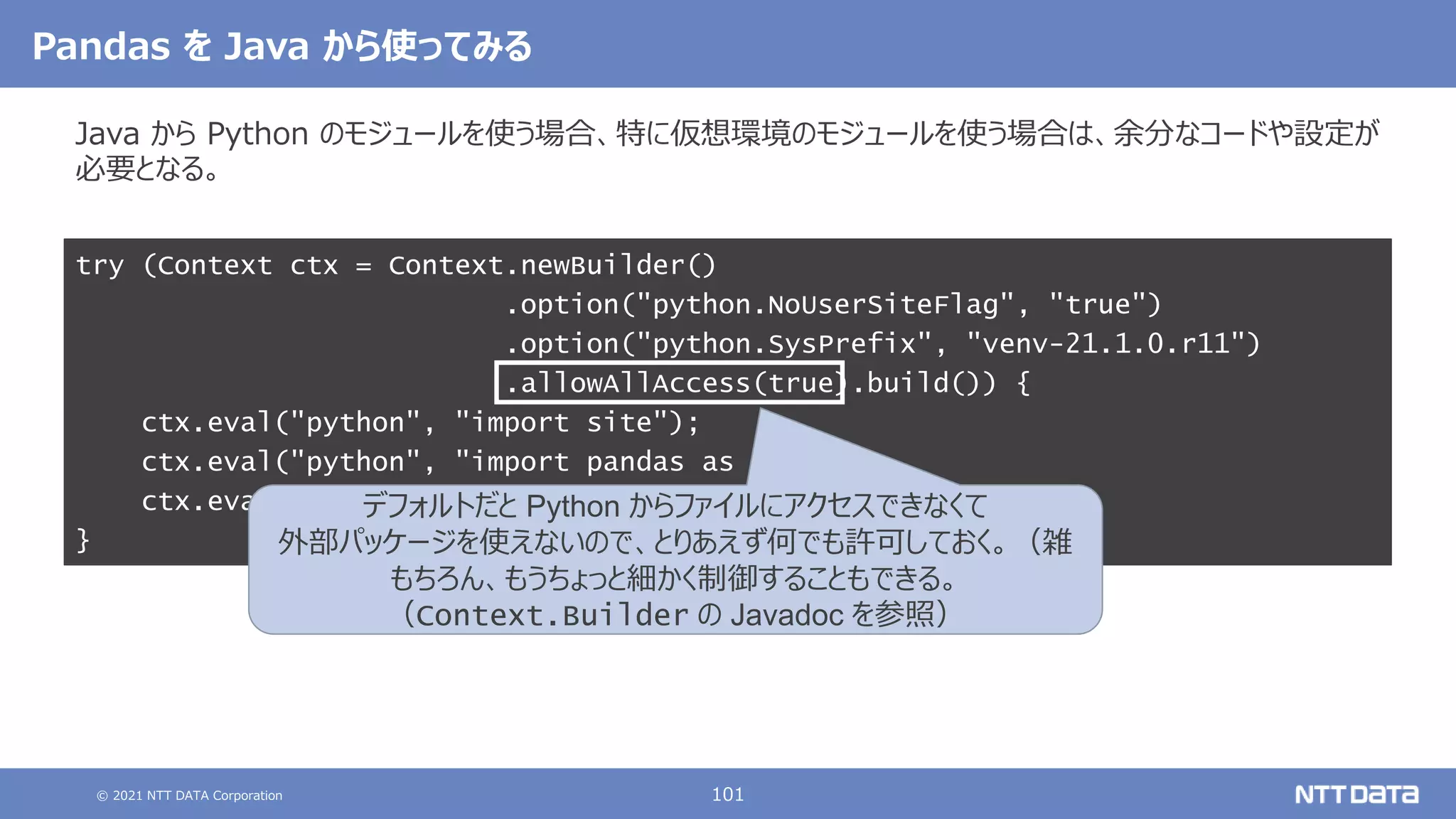 © 2021 NTT DATA Corporation 101
Pandas を Java から使ってみる
Java から Python のモジュールを使う場合、特に仮想環境のモジュールを使う場合は、余分なコードや設定が
必要となる。
try (Context ctx = Context.newBuilder()
.option("python.NoUserSiteFlag", "true")
.option("python.SysPrefix", "venv-21.1.0.r11")
.allowAllAccess(true).build()) {
ctx.eval("python", "import site");
ctx.eval("python", "import pandas as pd");
ctx.eval("python", "print(pd.Series([1, 2, 3]))");
}
デフォルトだと Python からファイルにアクセスできなくて
外部パッケージを使えないので、とりあえず何でも許可しておく。（雑
もちろん、もうちょっと細かく制御することもできる。
（Context.Builder の Javadoc を参照）
 