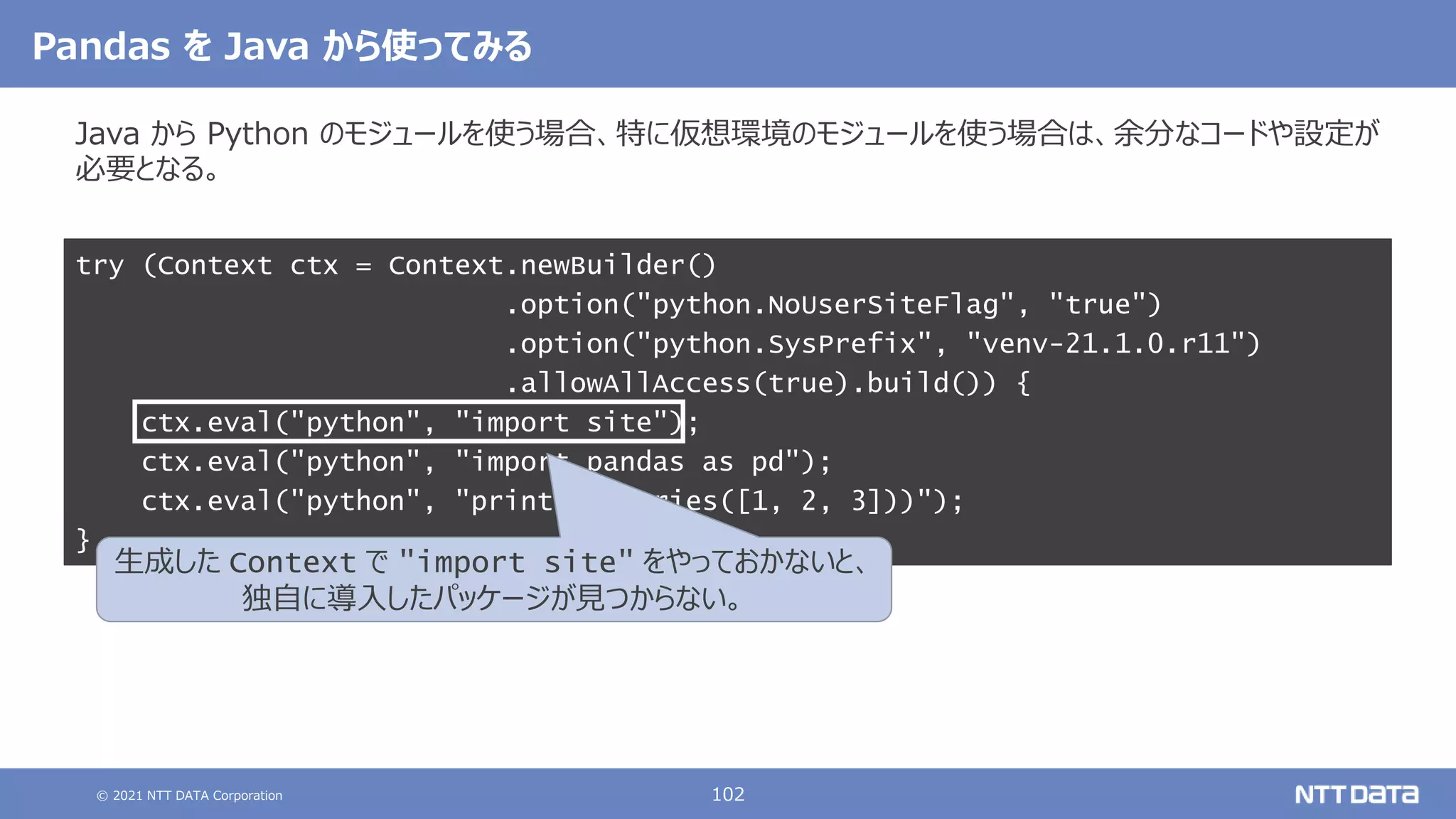 © 2021 NTT DATA Corporation 102
Pandas を Java から使ってみる
Java から Python のモジュールを使う場合、特に仮想環境のモジュールを使う場合は、余分なコードや設定が
必要となる。
try (Context ctx = Context.newBuilder()
.option("python.NoUserSiteFlag", "true")
.option("python.SysPrefix", "venv-21.1.0.r11")
.allowAllAccess(true).build()) {
ctx.eval("python", "import site");
ctx.eval("python", "import pandas as pd");
ctx.eval("python", "print(pd.Series([1, 2, 3]))");
}
生成した Context で "import site" をやっておかないと、
独自に導入したパッケージが見つからない。
 