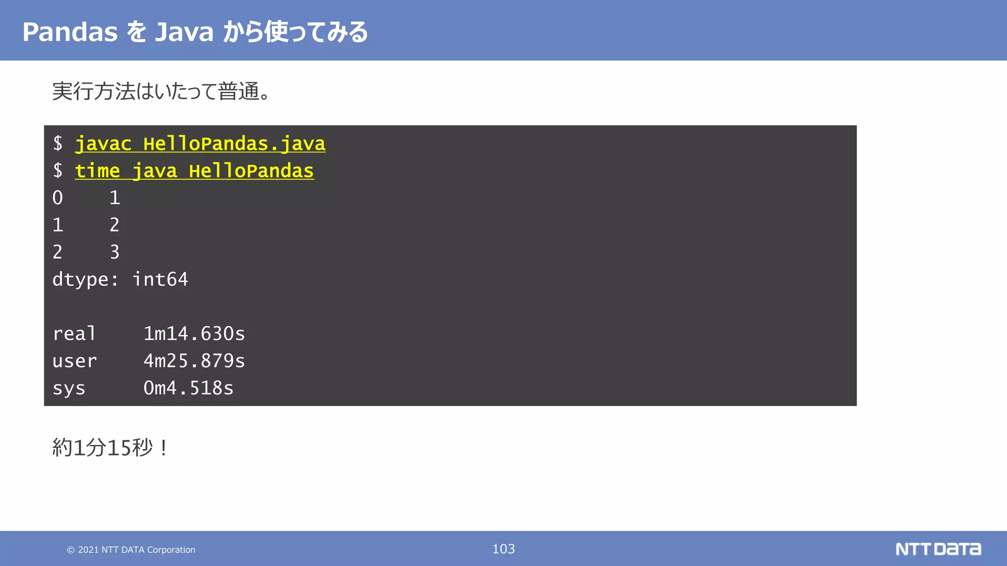 © 2021 NTT DATA Corporation 103
Pandas を Java から使ってみる
実行方法はいたって普通。
約1分15秒！
$ javac HelloPandas.java
$ time java HelloPandas
0 1
1 2
2 3
dtype: int64
real 1m14.630s
user 4m25.879s
sys 0m4.518s
 