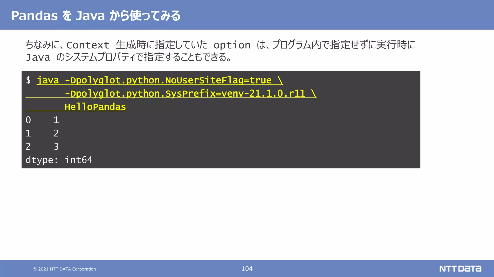 © 2021 NTT DATA Corporation 104
Pandas を Java から使ってみる
ちなみに、Context 生成時に指定していた option は、プログラム内で指定せずに実行時に
Java のシステムプロパティで指定することもできる。
$ java -Dpolyglot.python.NoUserSiteFlag=true 
-Dpolyglot.python.SysPrefix=venv-21.1.0.r11 
HelloPandas
0 1
1 2
2 3
dtype: int64
 