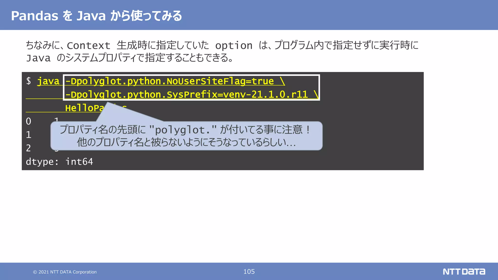 © 2021 NTT DATA Corporation 105
Pandas を Java から使ってみる
ちなみに、Context 生成時に指定していた option は、プログラム内で指定せずに実行時に
Java のシステムプロパティで指定することもできる。
$ java -Dpolyglot.python.NoUserSiteFlag=true 
-Dpolyglot.python.SysPrefix=venv-21.1.0.r11 
HelloPandas
0 1
1 2
2 3
dtype: int64
プロパティ名の先頭に "polyglot." が付いてる事に注意！
他のプロパティ名と被らないようにそうなっているらしい…
 