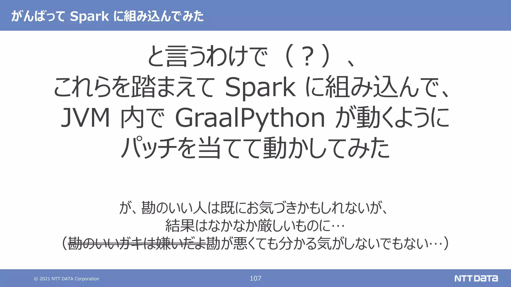 © 2021 NTT DATA Corporation 107
がんばって Spark に組み込んでみた
と言うわけで（？）、
これらを踏まえて Spark に組み込んで、
JVM 内で GraalPython が動くように
パッチを当てて動かしてみた
が、勘のいい人は既にお気づきかもしれないが、
結果はなかなか厳しいものに…
（勘のいいガキは嫌いだよ勘が悪くても分かる気がしないでもない…）
 