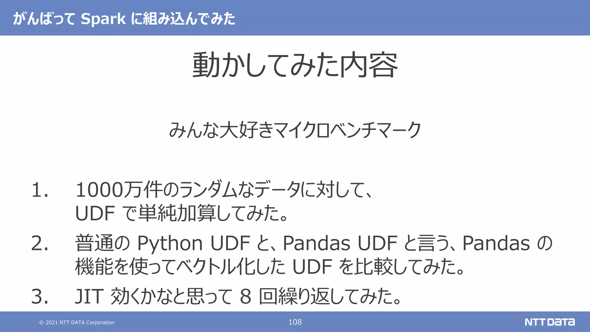 © 2021 NTT DATA Corporation 108
がんばって Spark に組み込んでみた
動かしてみた内容
みんな大好きマイクロベンチマーク
1. 1000万件のランダムなデータに対して、
UDF で単純加算してみた。
2. 普通の Python UDF と、Pandas UDF と言う、Pandas の
機能を使ってベクトル化した UDF を比較してみた。
3. JIT 効くかなと思って 8 回繰り返してみた。
 