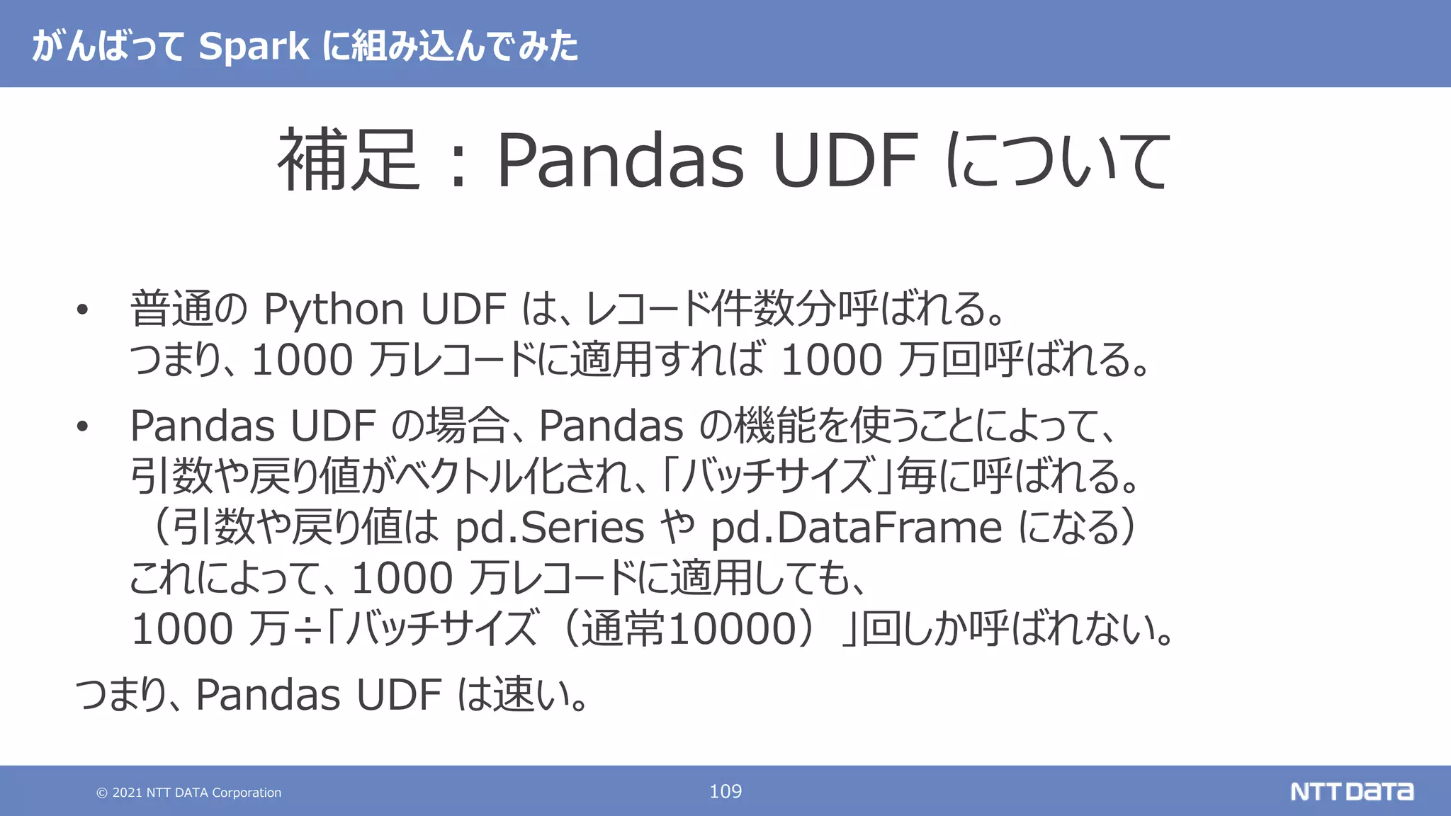 © 2021 NTT DATA Corporation 109
がんばって Spark に組み込んでみた
補足：Pandas UDF について
• 普通の Python UDF は、レコード件数分呼ばれる。
つまり、1000 万レコードに適用すれば 1000 万回呼ばれる。
• Pandas UDF の場合、Pandas の機能を使うことによって、
引数や戻り値がベクトル化され、「バッチサイズ」毎に呼ばれる。
（引数や戻り値は pd.Series や pd.DataFrame になる）
これによって、1000 万レコードに適用しても、
1000 万÷「バッチサイズ（通常10000）」回しか呼ばれない。
つまり、Pandas UDF は速い。
 