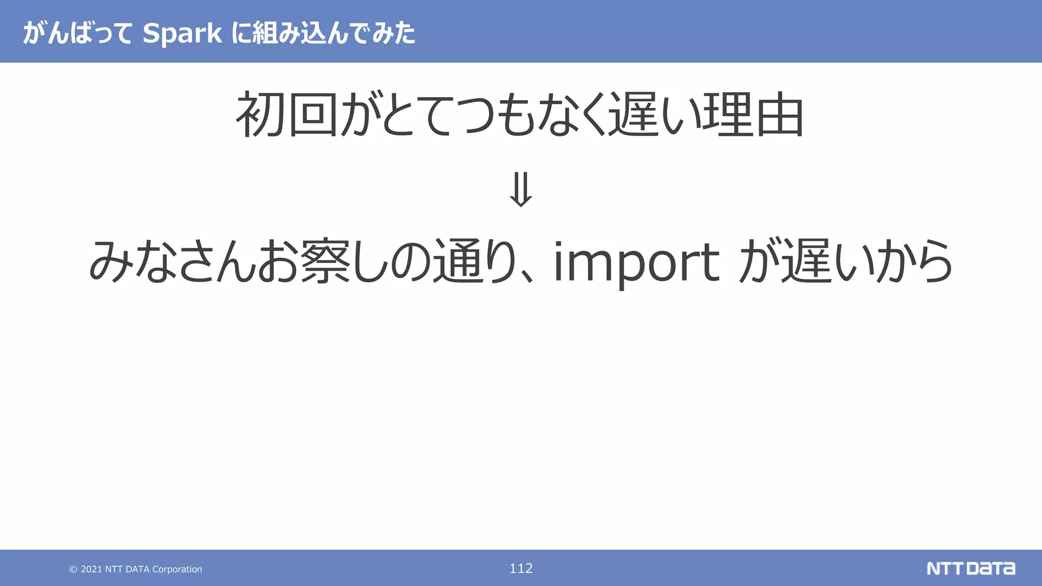 © 2021 NTT DATA Corporation 112
がんばって Spark に組み込んでみた
初回がとてつもなく遅い理由
⇓
みなさんお察しの通り、import が遅いから
 