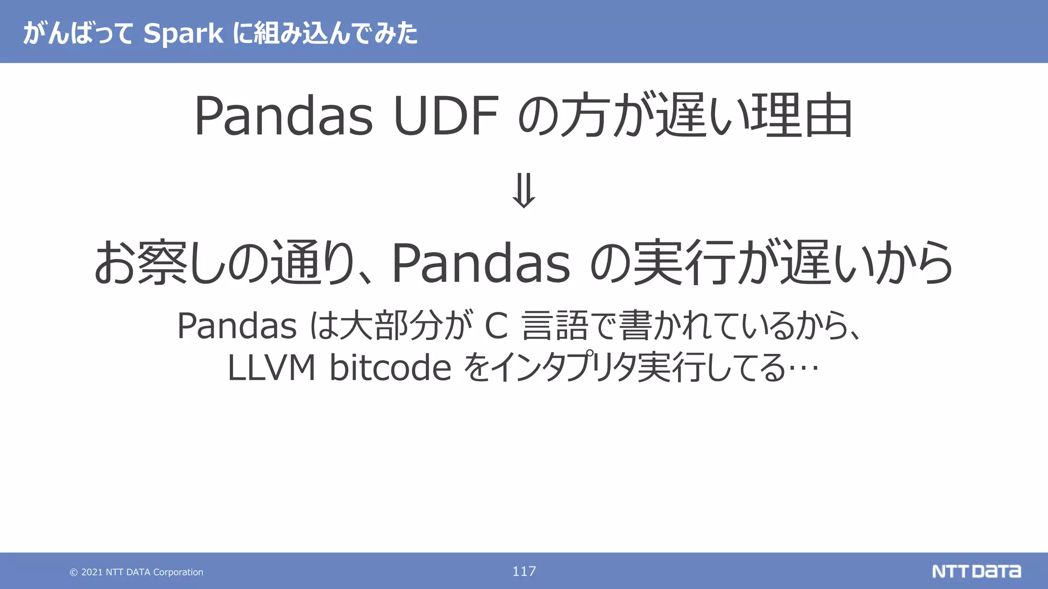 © 2021 NTT DATA Corporation 117
がんばって Spark に組み込んでみた
Pandas UDF の方が遅い理由
⇓
お察しの通り、Pandas の実行が遅いから
Pandas は大部分が C 言語で書かれているから、
LLVM bitcode をインタプリタ実行してる…
 
