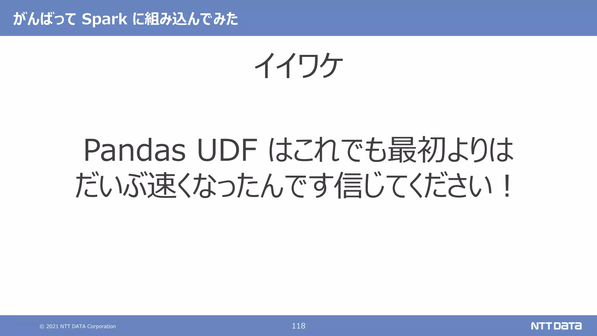 © 2021 NTT DATA Corporation 118
がんばって Spark に組み込んでみた
イイワケ
Pandas UDF はこれでも最初よりは
だいぶ速くなったんです信じてください！
 