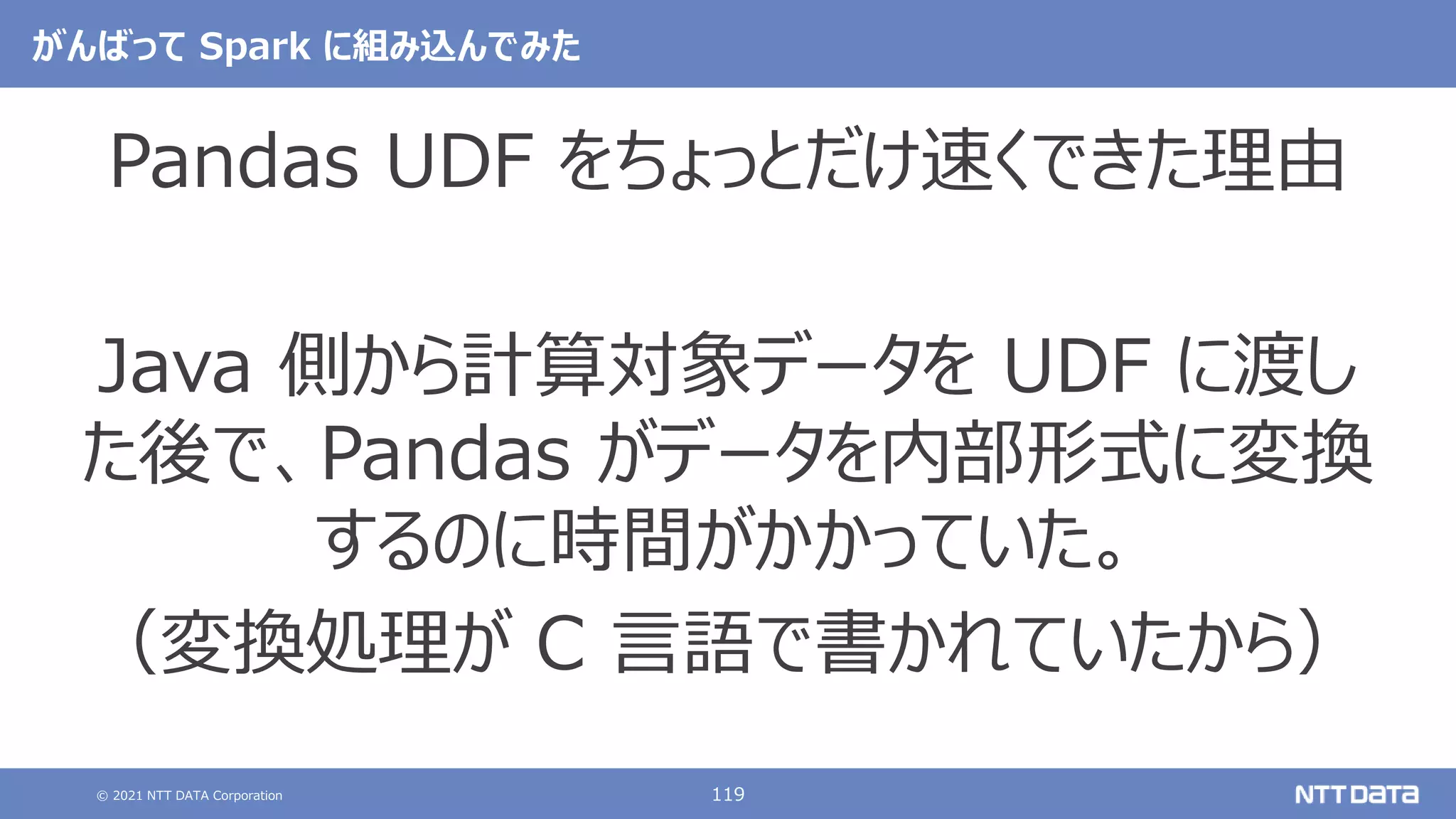 © 2021 NTT DATA Corporation 119
がんばって Spark に組み込んでみた
Pandas UDF をちょっとだけ速くできた理由
Java 側から計算対象データを UDF に渡し
た後で、Pandas がデータを内部形式に変換
するのに時間がかかっていた。
（変換処理が C 言語で書かれていたから）
 