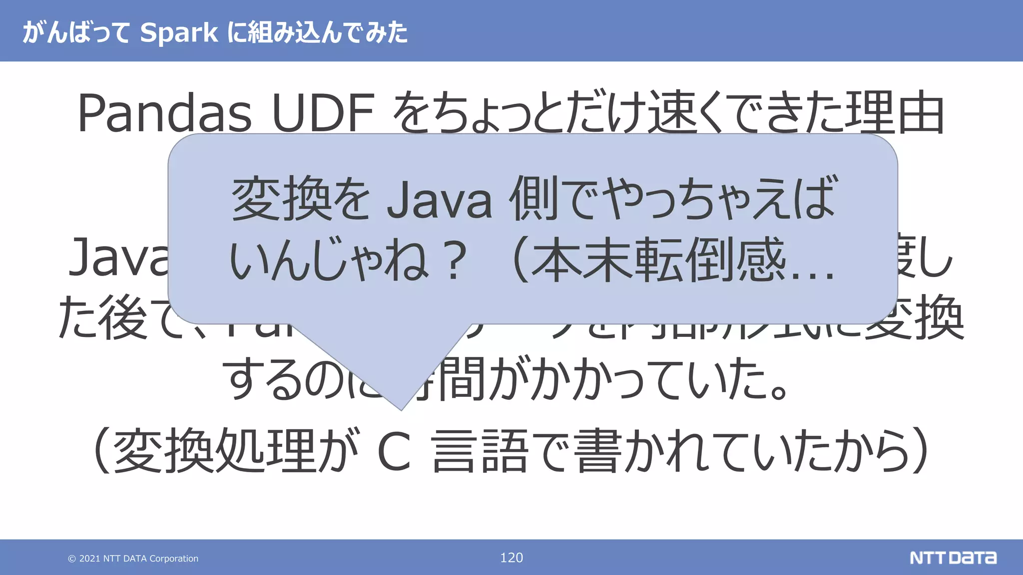 © 2021 NTT DATA Corporation 120
がんばって Spark に組み込んでみた
Pandas UDF をちょっとだけ速くできた理由
Java 側から計算対象データを UDF に渡し
た後で、Pandas がデータを内部形式に変換
するのに時間がかかっていた。
（変換処理が C 言語で書かれていたから）
変換を Java 側でやっちゃえば
いんじゃね？（本末転倒感…
 