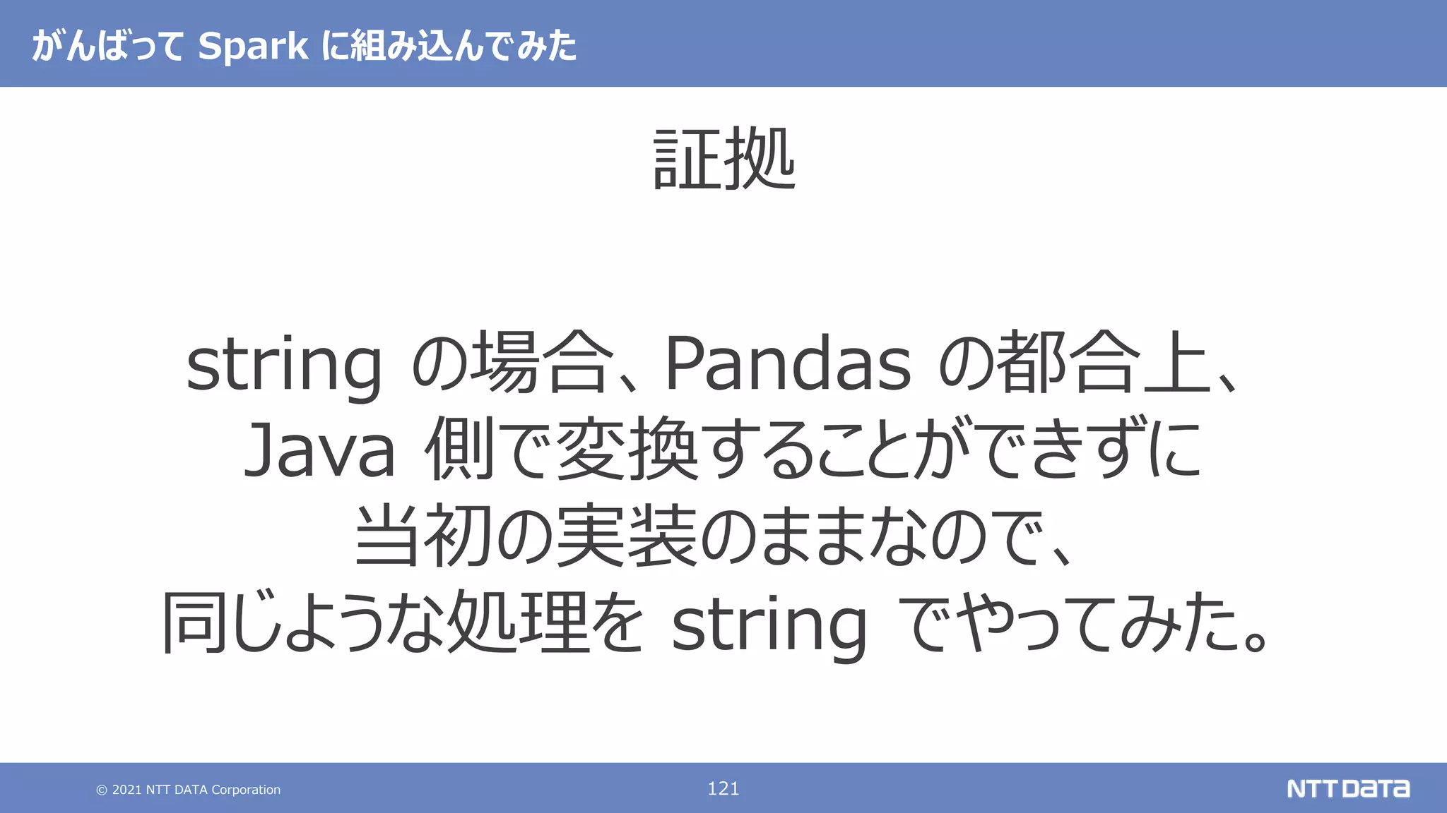 © 2021 NTT DATA Corporation 121
がんばって Spark に組み込んでみた
証拠
string の場合、Pandas の都合上、
Java 側で変換することができずに
当初の実装のままなので、
同じような処理を string でやってみた。
 