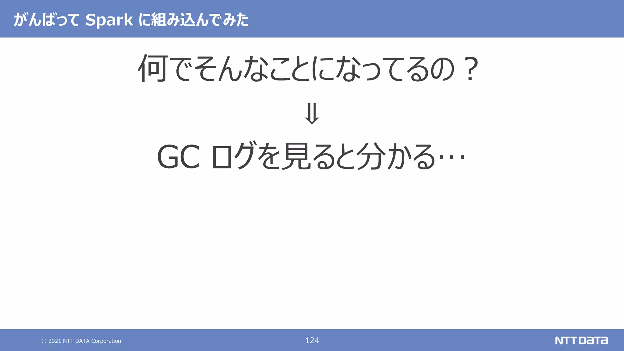 © 2021 NTT DATA Corporation 124
がんばって Spark に組み込んでみた
何でそんなことになってるの？
⇓
GC ログを見ると分かる…
 