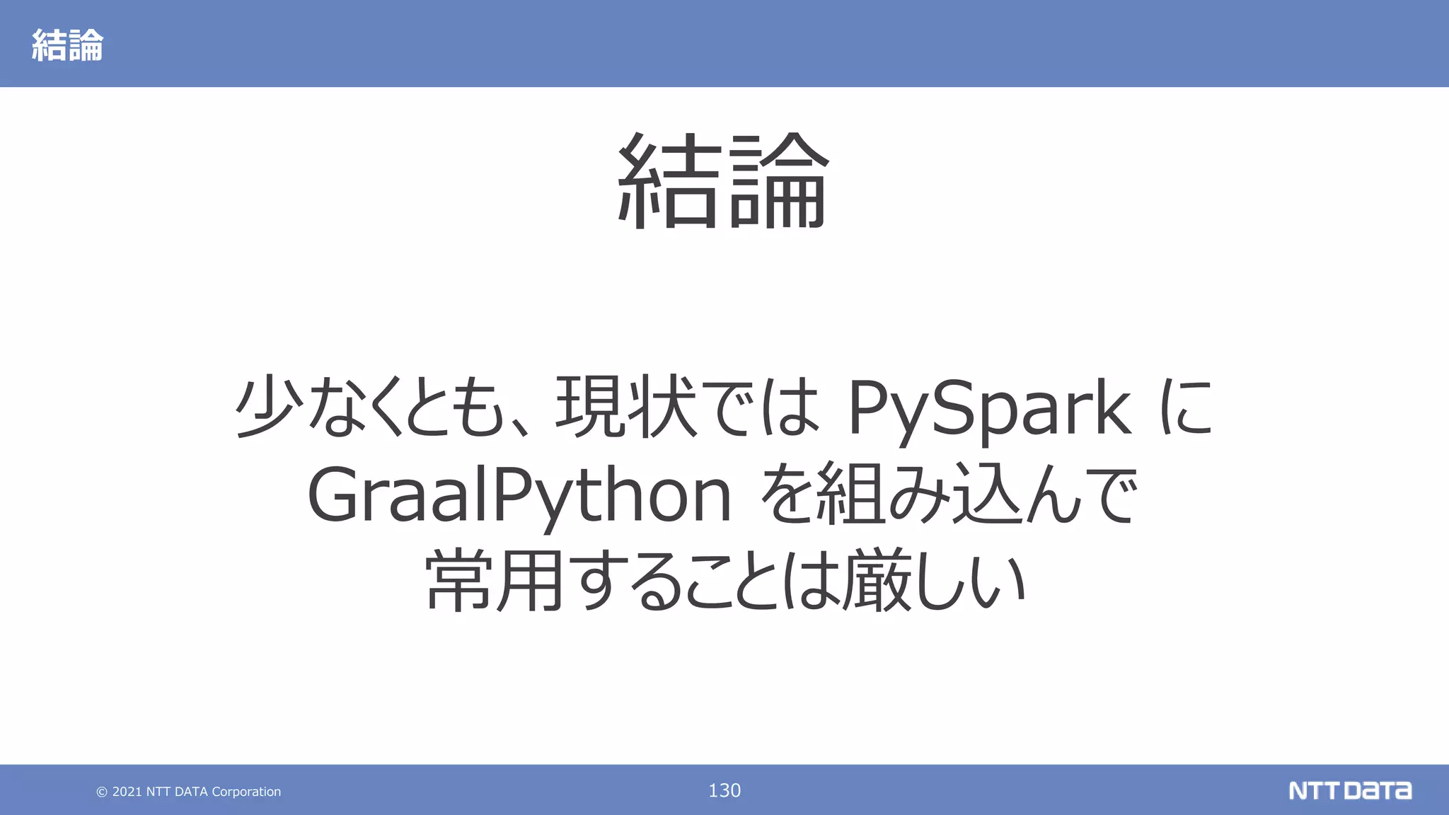 © 2021 NTT DATA Corporation 130
結論
結論
少なくとも、現状では PySpark に
GraalPython を組み込んで
常用することは厳しい
 