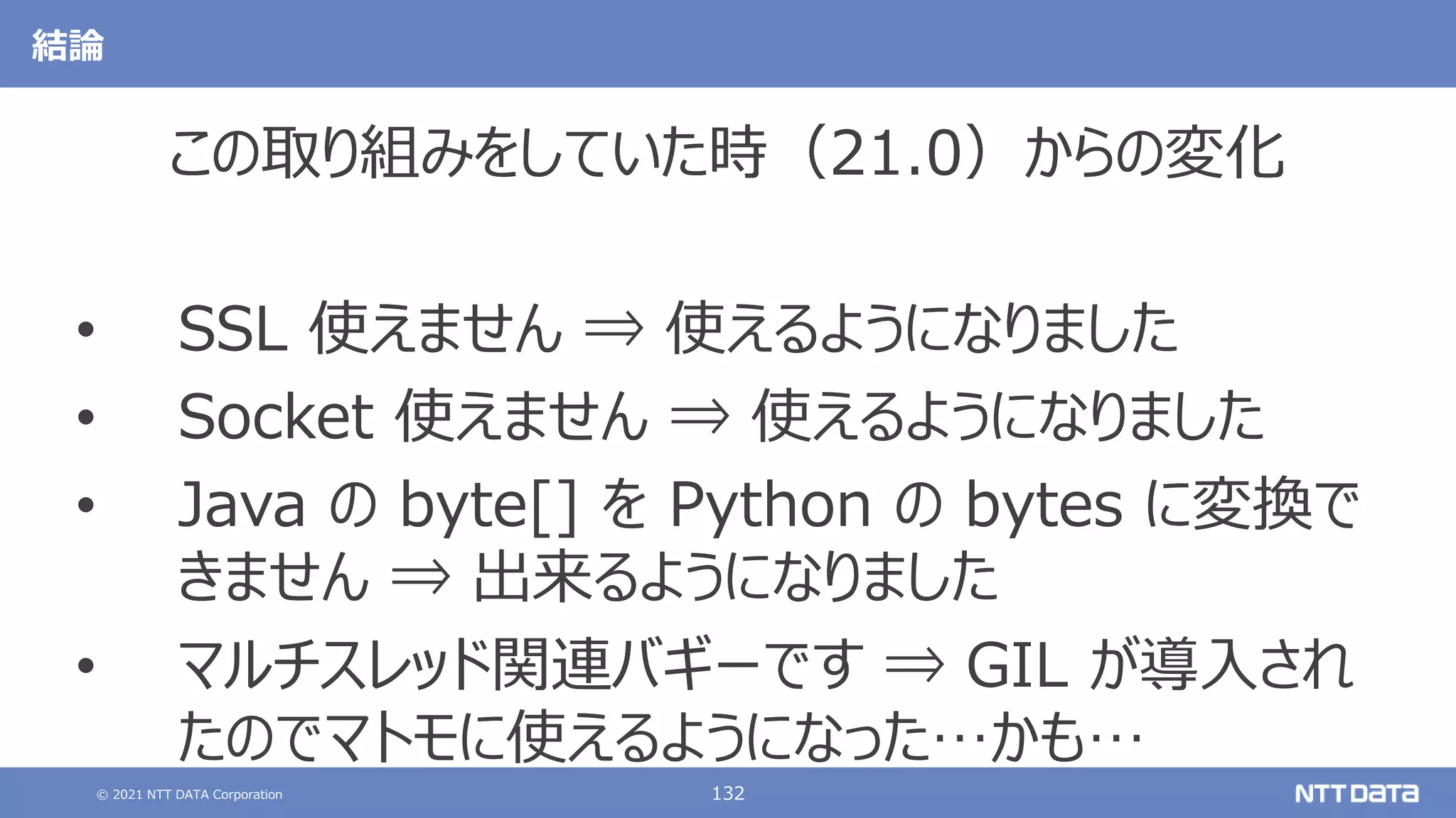 © 2021 NTT DATA Corporation 132
この取り組みをしていた時（21.0）からの変化
• SSL 使えません
• Socket 使えません
• Java の byte[] を Python の bytes に変換で
きません
• マルチスレッド関連バギーです
この取り組みをしていた時（21.0）からの変化
• SSL 使えません ⇒ 使えるようになりました
• Socket 使えません ⇒ 使えるようになりました
• Java の byte[] を Python の bytes に変換で
きません ⇒ 出来るようになりました
• マルチスレッド関連バギーです ⇒ GIL が導入され
たのでマトモに使えるようになった…かも…
結論
 