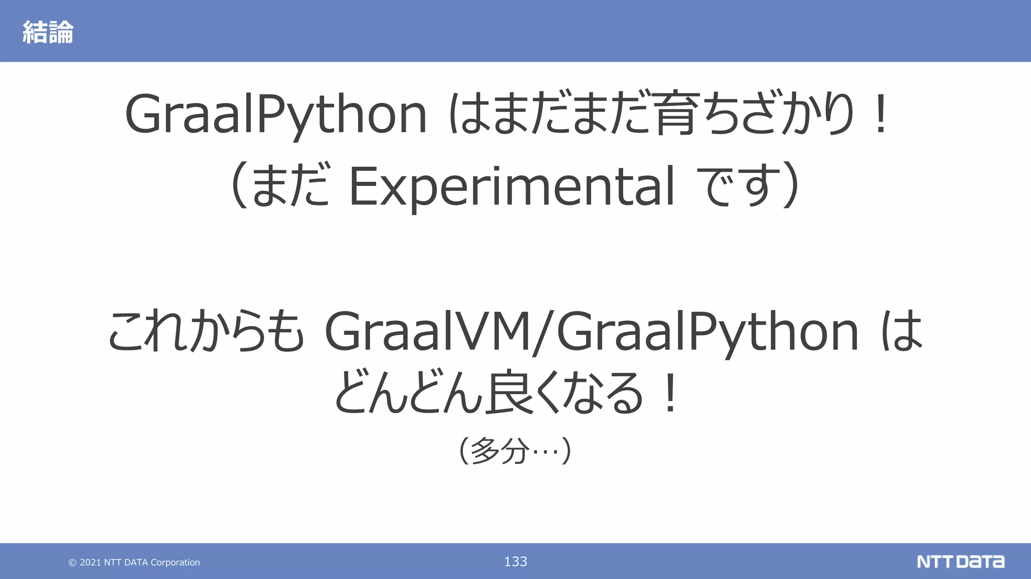© 2021 NTT DATA Corporation 133
結論
GraalPython はまだまだ育ちざかり！
（まだ Experimental です）
これからも GraalVM/GraalPython は
どんどん良くなる！
（多分…）
 