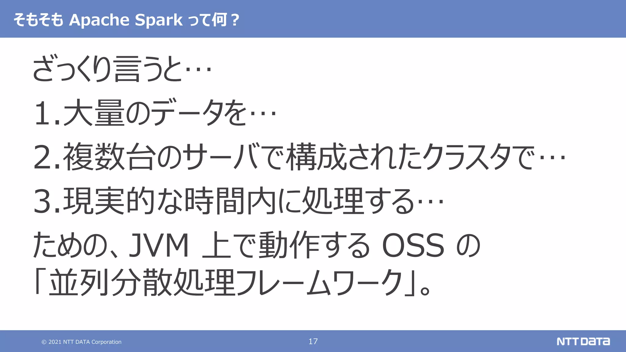 © 2021 NTT DATA Corporation 17
そもそも Apache Spark って何？
ざっくり言うと…
1.大量のデータを…
2.複数台のサーバで構成されたクラスタで…
3.現実的な時間内に処理する…
ための、JVM 上で動作する OSS の
「並列分散処理フレームワーク」。
 