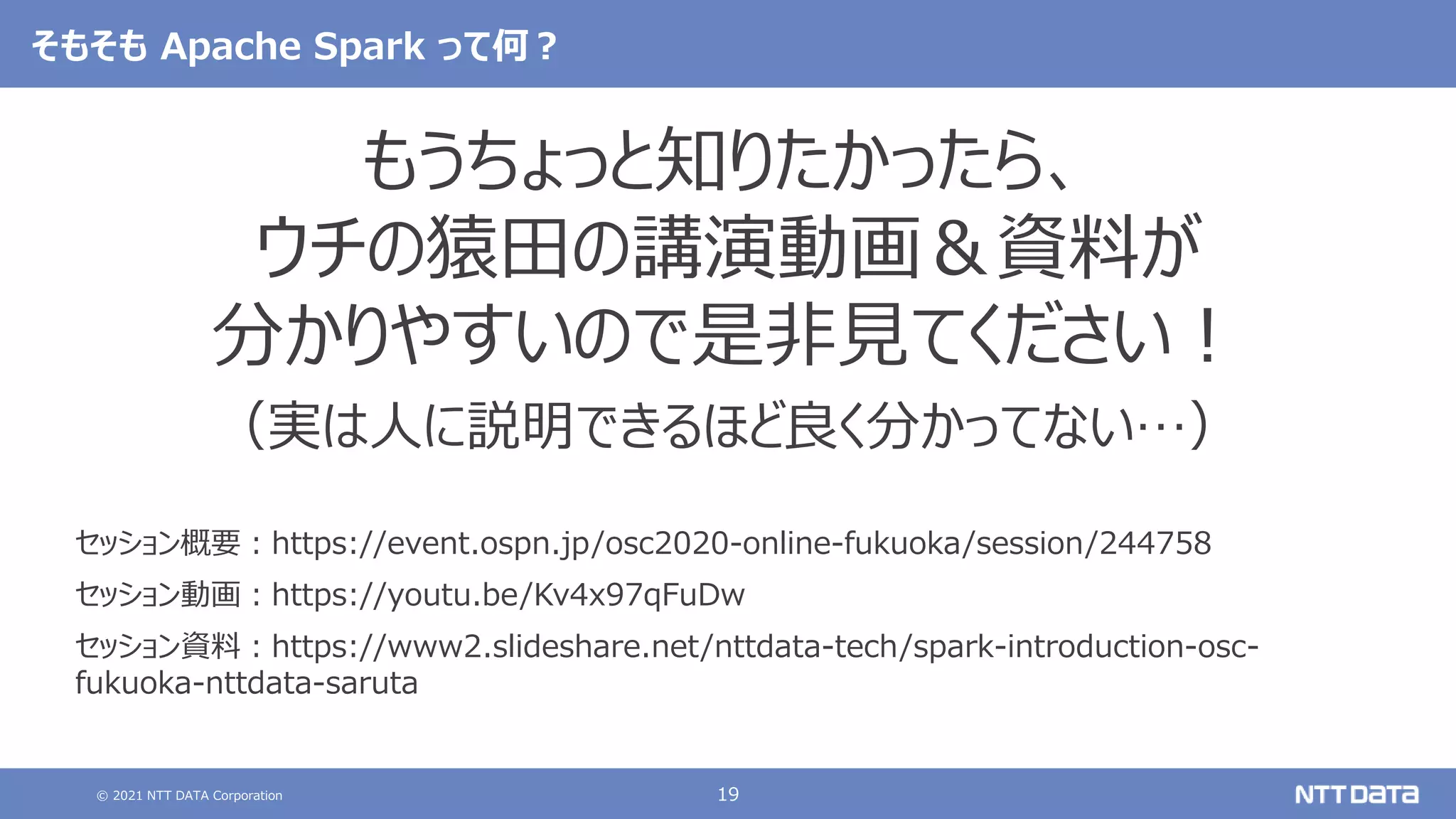 © 2021 NTT DATA Corporation 19
そもそも Apache Spark って何？
もうちょっと知りたかったら、
ウチの猿田の講演動画＆資料が
分かりやすいので是非見てください！
（実は人に説明できるほど良く分かってない…）
セッション概要：https://event.ospn.jp/osc2020-online-fukuoka/session/244758
セッション動画：https://youtu.be/Kv4x97qFuDw
セッション資料：https://www2.slideshare.net/nttdata-tech/spark-introduction-osc-
fukuoka-nttdata-saruta
 
