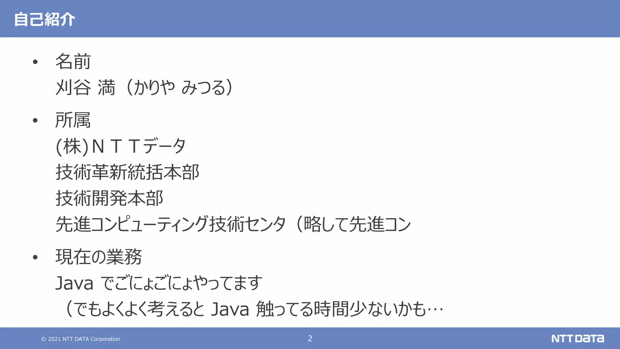 © 2021 NTT DATA Corporation 2
自己紹介
• 名前
刈谷 満（かりや みつる）
• 所属
(株)ＮＴＴデータ
技術革新統括本部
技術開発本部
先進コンピューティング技術センタ（略して先進コン
• 現在の業務
Java でごにょごにょやってます
（でもよくよく考えると Java 触ってる時間少ないかも…
 
