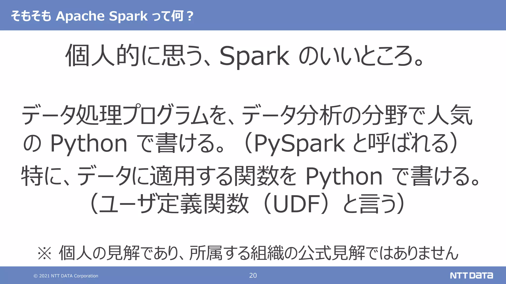 © 2021 NTT DATA Corporation 20
そもそも Apache Spark って何？
個人的に思う、Spark のいいところ。
データ処理プログラムを、データ分析の分野で人気
の Python で書ける。（PySpark と呼ばれる）
特に、データに適用する関数を Python で書ける。
（ユーザ定義関数（UDF）と言う）
※ 個人の見解であり、所属する組織の公式見解ではありません
 