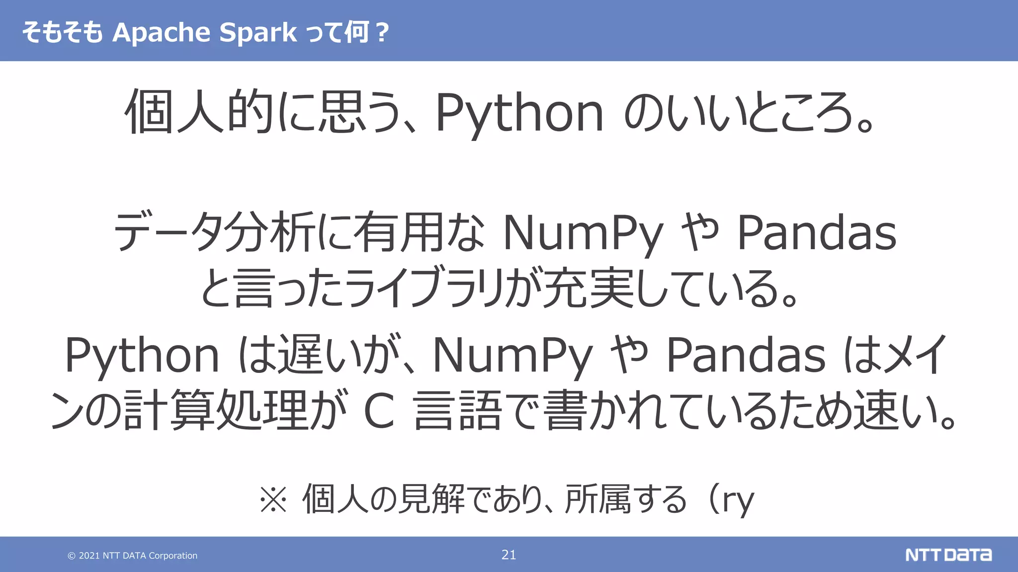 © 2021 NTT DATA Corporation 21
そもそも Apache Spark って何？
個人的に思う、Python のいいところ。
データ分析に有用な NumPy や Pandas
と言ったライブラリが充実している。
Python は遅いが、NumPy や Pandas はメイ
ンの計算処理が C 言語で書かれているため速い。
※ 個人の見解であり、所属する（ry
 