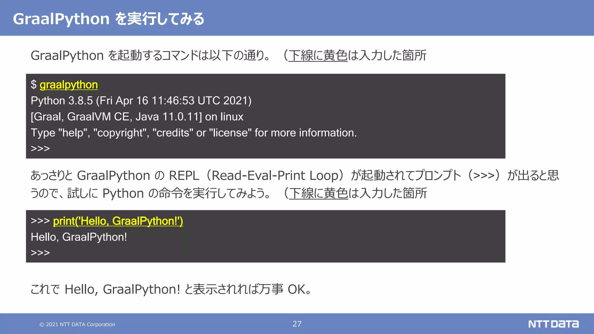 © 2021 NTT DATA Corporation 27
GraalPython を実行してみる
GraalPython を起動するコマンドは以下の通り。 （下線に黄色は入力した箇所
あっさりと GraalPython の REPL（Read-Eval-Print Loop）が起動されてプロンプト（>>>）が出ると思
うので、試しに Python の命令を実行してみよう。 （下線に黄色は入力した箇所
これで Hello, GraalPython! と表示されれば万事 OK。
$ graalpython
Python 3.8.5 (Fri Apr 16 11:46:53 UTC 2021)
[Graal, GraalVM CE, Java 11.0.11] on linux
Type "help", "copyright", "credits" or "license" for more information.
>>>
>>> print('Hello, GraalPython!')
Hello, GraalPython!
>>>
 