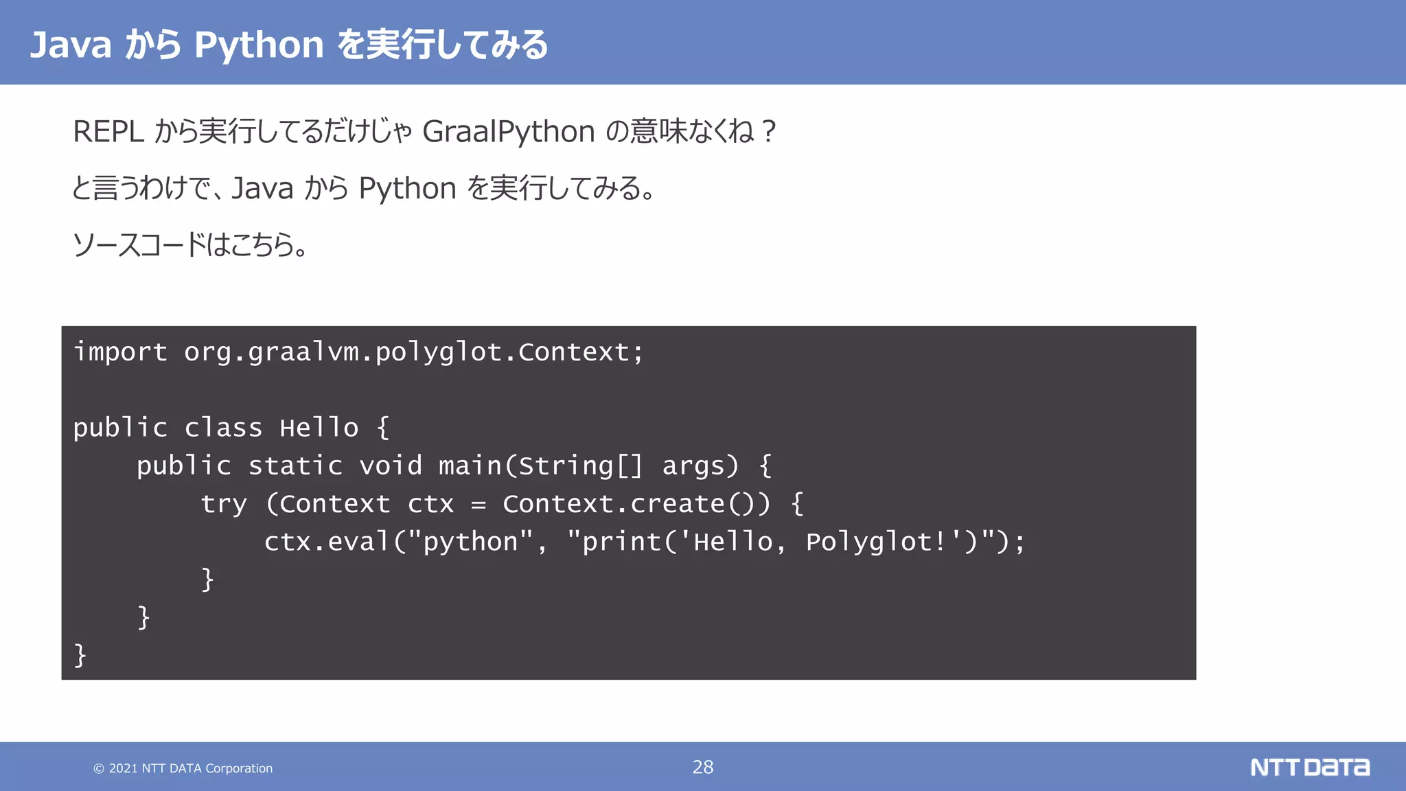 © 2021 NTT DATA Corporation 28
REPL から実行してるだけじゃ GraalPython の意味なくね？
と言うわけで、Java から Python を実行してみる。
ソースコードはこちら。
import org.graalvm.polyglot.Context;
public class Hello {
public static void main(String[] args) {
try (Context ctx = Context.create()) {
ctx.eval("python", "print('Hello, Polyglot!')");
}
}
}
Java から Python を実行してみる
 