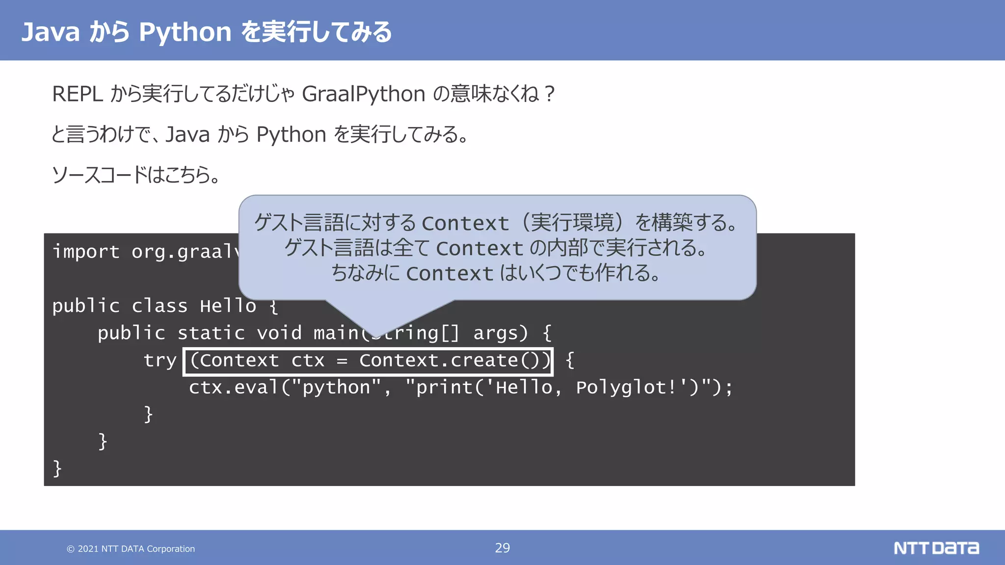 © 2021 NTT DATA Corporation 29
import org.graalvm.polyglot.Context;
public class Hello {
public static void main(String[] args) {
try (Context ctx = Context.create()) {
ctx.eval("python", "print('Hello, Polyglot!')");
}
}
}
Java から Python を実行してみる
REPL から実行してるだけじゃ GraalPython の意味なくね？
と言うわけで、Java から Python を実行してみる。
ソースコードはこちら。
ゲスト言語に対する Context（実行環境）を構築する。
ゲスト言語は全て Context の内部で実行される。
ちなみに Context はいくつでも作れる。
 