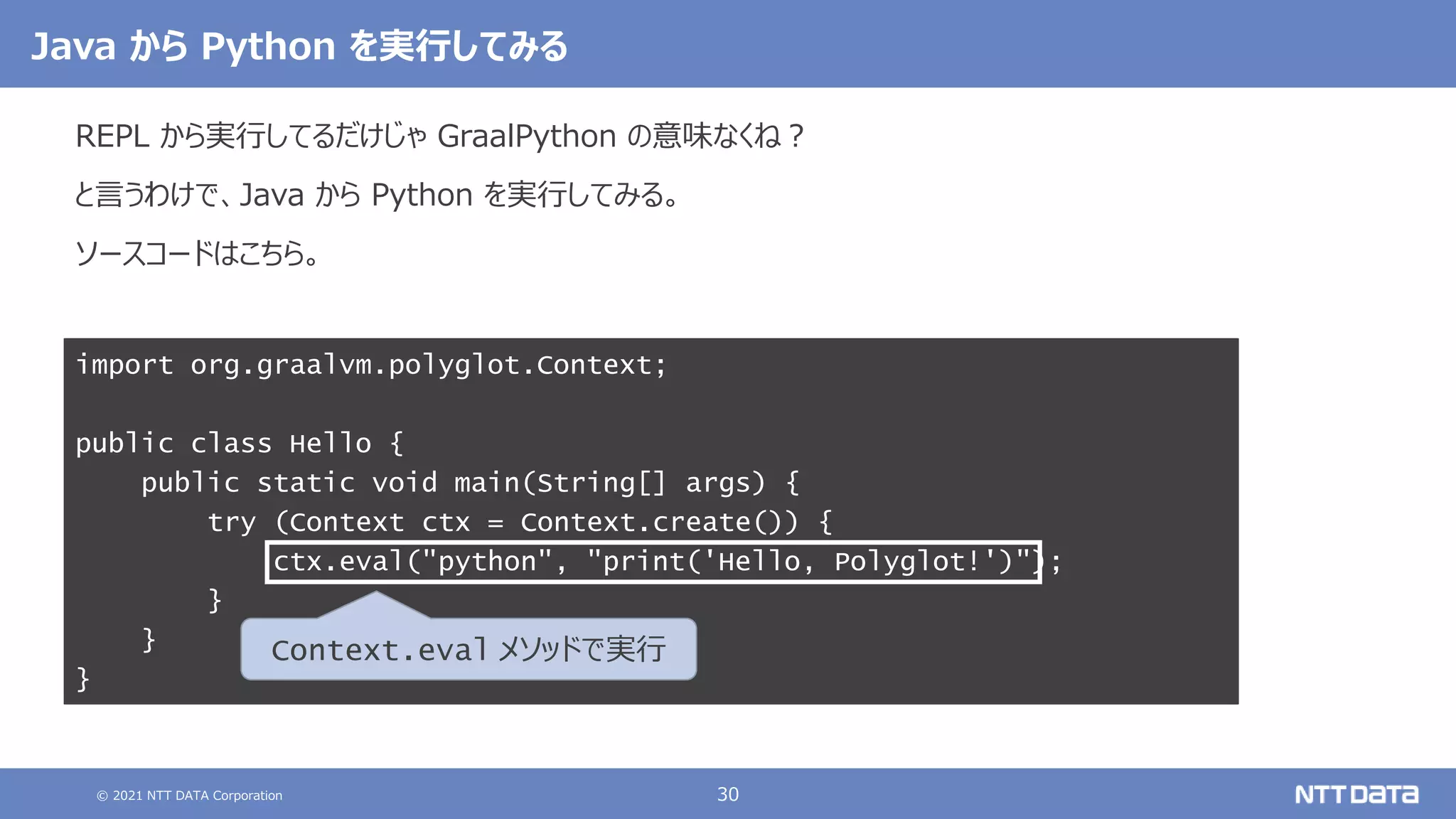 © 2021 NTT DATA Corporation 30
import org.graalvm.polyglot.Context;
public class Hello {
public static void main(String[] args) {
try (Context ctx = Context.create()) {
ctx.eval("python", "print('Hello, Polyglot!')");
}
}
}
Java から Python を実行してみる
REPL から実行してるだけじゃ GraalPython の意味なくね？
と言うわけで、Java から Python を実行してみる。
ソースコードはこちら。
Context.eval メソッドで実行
 