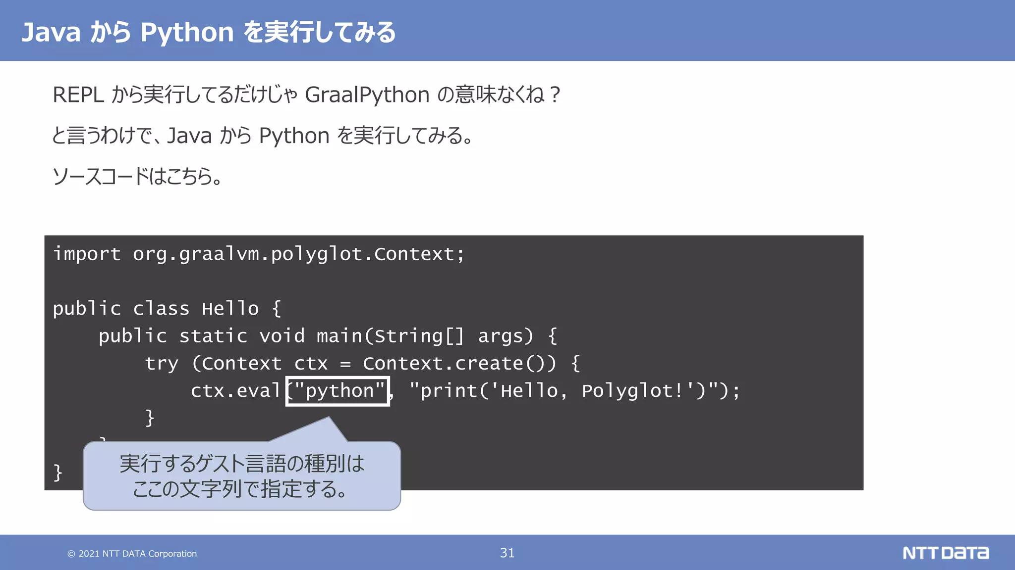 © 2021 NTT DATA Corporation 31
import org.graalvm.polyglot.Context;
public class Hello {
public static void main(String[] args) {
try (Context ctx = Context.create()) {
ctx.eval("python", "print('Hello, Polyglot!')");
}
}
}
Java から Python を実行してみる
REPL から実行してるだけじゃ GraalPython の意味なくね？
と言うわけで、Java から Python を実行してみる。
ソースコードはこちら。
実行するゲスト言語の種別は
ここの文字列で指定する。
 