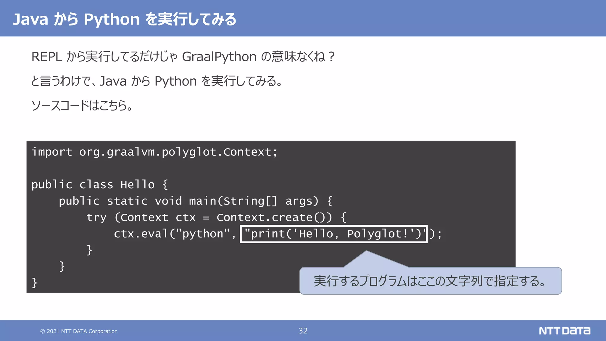 © 2021 NTT DATA Corporation 32
import org.graalvm.polyglot.Context;
public class Hello {
public static void main(String[] args) {
try (Context ctx = Context.create()) {
ctx.eval("python", "print('Hello, Polyglot!')");
}
}
}
Java から Python を実行してみる
REPL から実行してるだけじゃ GraalPython の意味なくね？
と言うわけで、Java から Python を実行してみる。
ソースコードはこちら。
実行するプログラムはここの文字列で指定する。
 