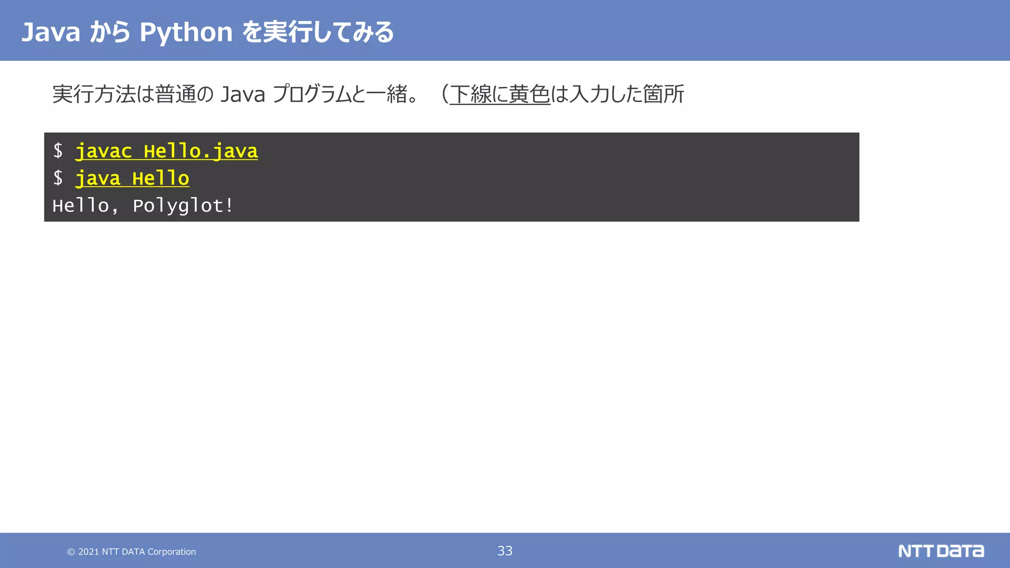 © 2021 NTT DATA Corporation 33
実行方法は普通の Java プログラムと一緒。 （下線に黄色は入力した箇所
$ javac Hello.java
$ java Hello
Hello, Polyglot!
Java から Python を実行してみる
 