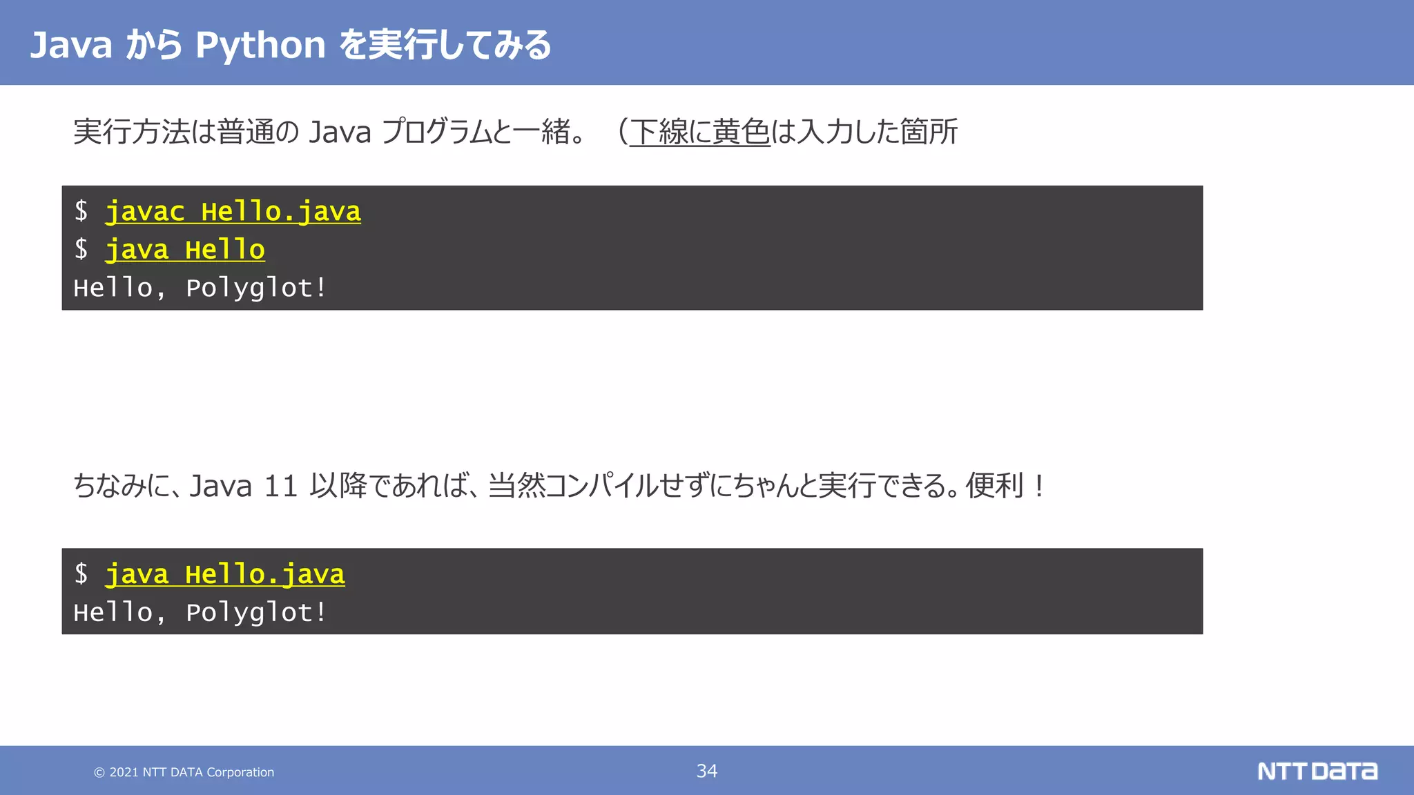 © 2021 NTT DATA Corporation 34
実行方法は普通の Java プログラムと一緒。 （下線に黄色は入力した箇所
ちなみに、Java 11 以降であれば、当然コンパイルせずにちゃんと実行できる。便利！
$ javac Hello.java
$ java Hello
Hello, Polyglot!
Java から Python を実行してみる
$ java Hello.java
Hello, Polyglot!
 