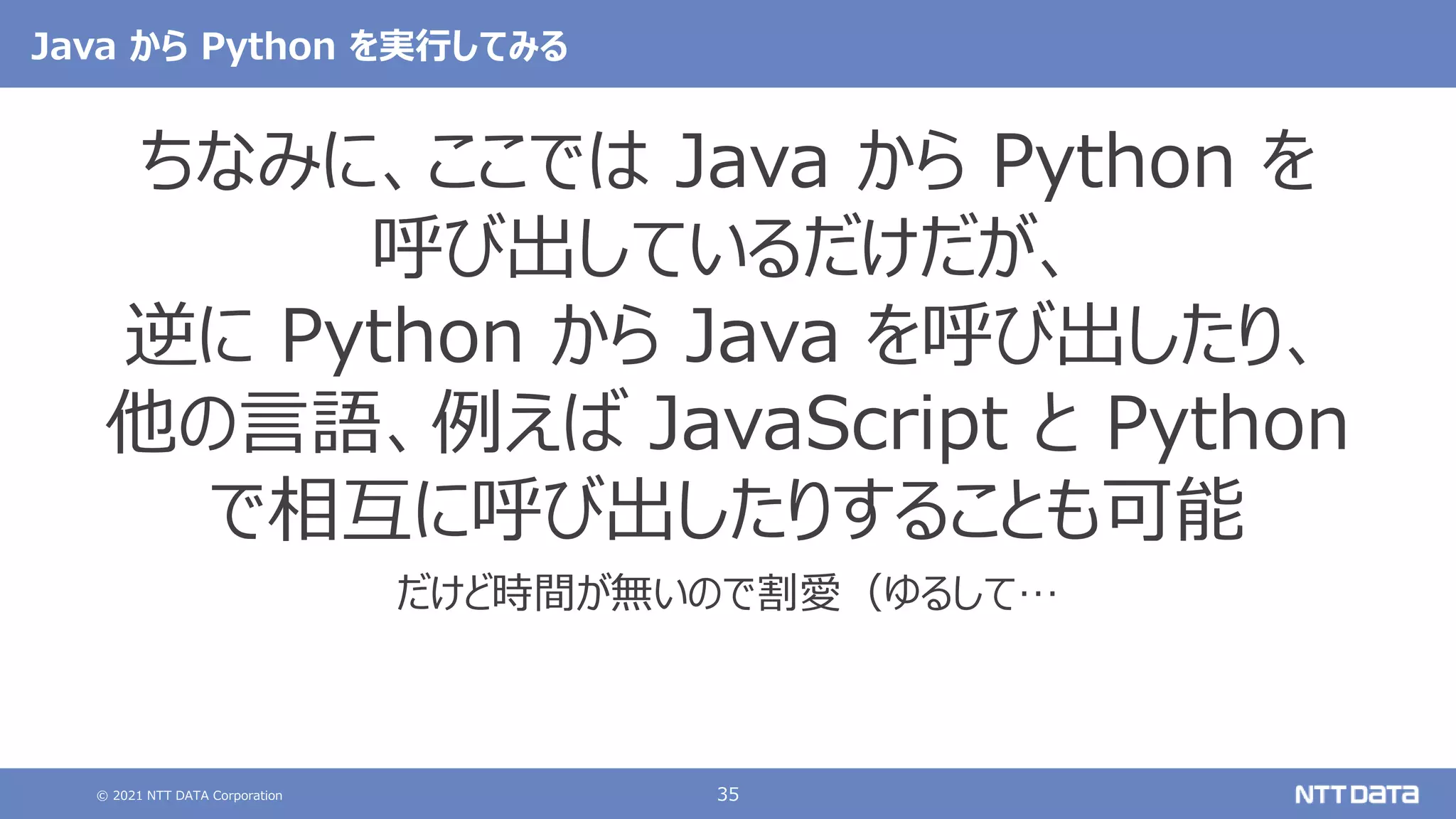 © 2021 NTT DATA Corporation 35
Java から Python を実行してみる
ちなみに、ここでは Java から Python を
呼び出しているだけだが、
逆に Python から Java を呼び出したり、
他の言語、例えば JavaScript と Python
で相互に呼び出したりすることも可能
だけど時間が無いので割愛（ゆるして…
 