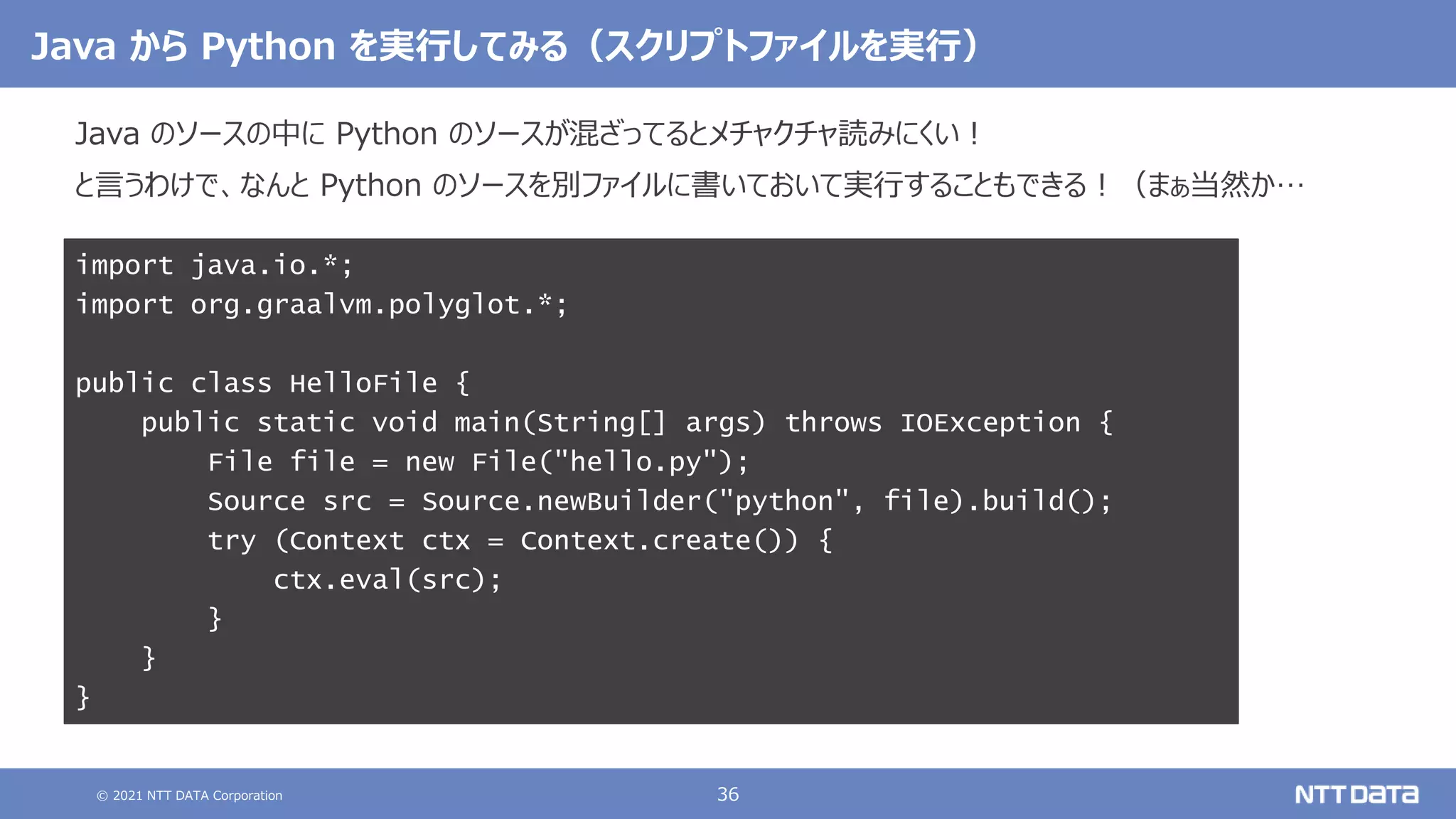 © 2021 NTT DATA Corporation 36
Java から Python を実行してみる（スクリプトファイルを実行）
Java のソースの中に Python のソースが混ざってるとメチャクチャ読みにくい！
と言うわけで、なんと Python のソースを別ファイルに書いておいて実行することもできる！（まぁ当然か…
import java.io.*;
import org.graalvm.polyglot.*;
public class HelloFile {
public static void main(String[] args) throws IOException {
File file = new File("hello.py");
Source src = Source.newBuilder("python", file).build();
try (Context ctx = Context.create()) {
ctx.eval(src);
}
}
}
 